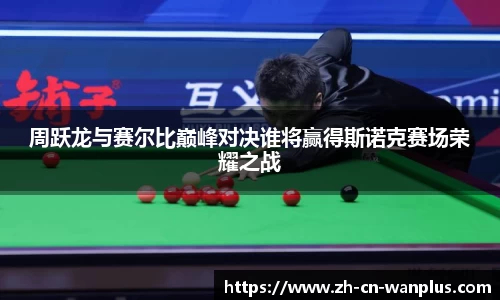 周跃龙与赛尔比巅峰对决谁将赢得斯诺克赛场荣耀之战